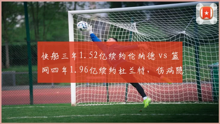 快船三年1.52亿续约伦纳德 vs 篮网四年1.96亿续约杜兰特,伤病隐患下合同年限谁更冒险