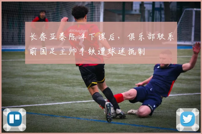 长春亚泰陈洋下课后，俱乐部联系前国足主帅李铁遭球迷抵制