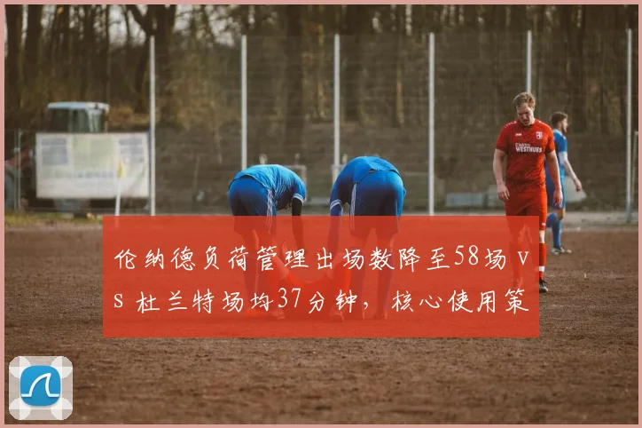 伦纳德负荷管理出场数降至58场 vs 杜兰特场均37分钟，核心使用策略影响伤病史