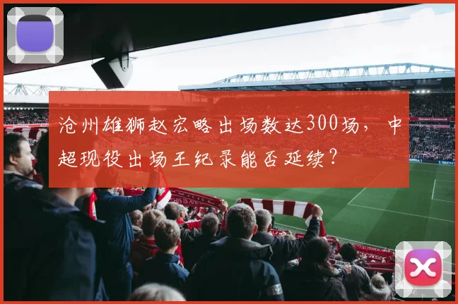 沧州雄狮赵宏略出场数达300场，中超现役出场王纪录能否延续？