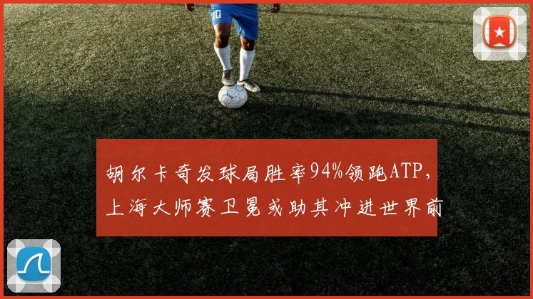 胡尔卡奇发球局胜率94%领跑ATP,上海大师赛卫冕或助其冲进世界前五