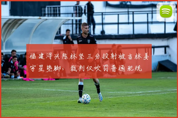 福建浔兴陈林坚三分投射被吉林姜宇星垫脚，裁判仅吹罚普通犯规