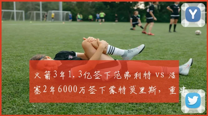 火箭3年1.3亿签下范弗利特 vs 活塞2年6000万签下蒙特莫里斯,重建球队控卫溢价合同对比
